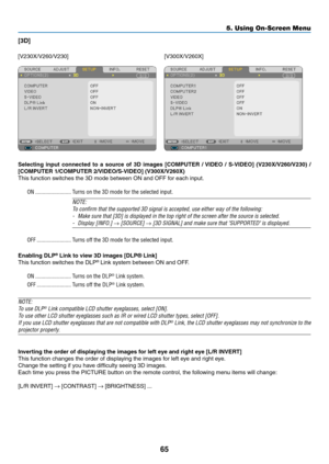 Page 7465
5. Using On-Screen Menu
[3D]
[V230X/V260/V230][V300X/V260X]
Selecting	input	connected	 to	a	source	 of	3D	 images	 [COMPUTER	 /	VIDEO	 /	S-VIDEO]	 (V230X/V260/V230)	 /
[COMPUTER	1/COMPUTER	2/VIDEO/S-VIDEO]	(V300X/V260X)
This	function	switches	the	3D	mode	between	ON	and	OFF	for	each	input.
ON ......................... Turns on the 3D mode for the selected input.
NOTE:
To	confirm	that	the	supported	3D	signal	is	accepted,	use	either	way	of	the	following:
-	 Make	sure	that	[3D]	is	displayed	in	the	top...