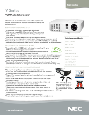 Page 1www.necdisplay.com
Mobile Projectors
V Series  
V300X digital projector 
Affordable with essential features, V Series mobile projectors are  
designed to provide brilliant display of information in meeting and 
conference rooms.
ESSENTIAL FEATURES FOR EASE OF USE
° Bright images can be easily viewed in most applications
° High contrast images (2000:1) from the latest Texas Instruments 
   DLP® engine featuring BrilliantColor™ technology with improved 
   color accuracy
° Color-coded and clearly labeled...