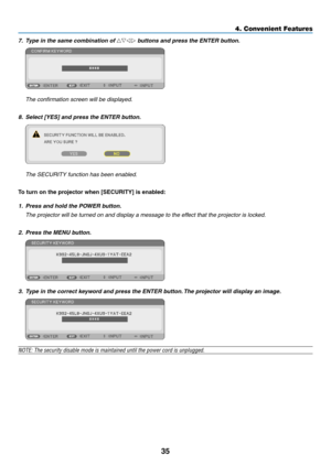 Page 4535
4. Convenient Feat\cures
7. \bype in the same co\Smbination of △▽◁▷ buttons and press t\She EN\bER button. 
	 The	confirmation	screen	will	be	displayed.
8. Select [YES] and pr\Sess the EN\bER button.
	 The	SECURITY	function	has	been	enabled.
To turn on the projector when \fSECURI\vTY] is enabled:
1. Press and hold the\S POWER button.
	 The	projector	will	be	turned	on	and	display	a	message	to	the	effect	that	the	projector	is	locked.
2. Press the MENU button.
3. \bype in the correct\S keyword and press...