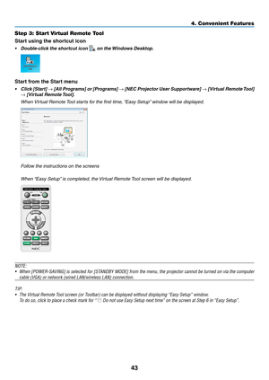 Page 5343
4. Convenient Feat\cures
Step 3: Start Virtual Remote Tool
Start using the shortcut icon
• Double-click the shortcut icon  on the Windows Desktop.
Start from the Start menu
• Click [Start] → [All Programs] or [Programs] → [NEC Projector User Supportware]  → [Virtual Remote \bool] 
→ [Virtual Remote \bool].
	 When	Vir tual 	 Remote 	T ool 	 starts 	 for 	 the 	 first 	 time\f 	“Easy 	 Setup”	 window 	 will 	 be 	 displayed.
	 Follow	the	instructions	on	the	screens
	 When	“Easy	 Setup”	 is 	 completed\f...