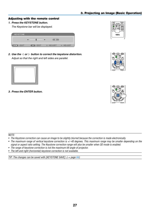 Page 3727
3. Projecting an Image \b\cBasic Operation)
Adjusting with the\c remote control
1. Press the KEYS\bONE button.
	 The	Keystone	bar	will	be	displayed.
 
2. Use the ◁ or ▷ button to correct t\She keystone distortion.
	 Adjust	so	that	the	right	and	left	sides	are	parallel.
 
3. Press the EN\bER b utton.
NOTE:
•	 The	Keystone	correction	can	cause	an	image	to	be	s\bight\by	b\burred	because	the	correction	is	made	e\bectronica\b\by.
•	 The	maximum	range 	of 	vertica\b 	keystone 	correction 	is 	+/−40...