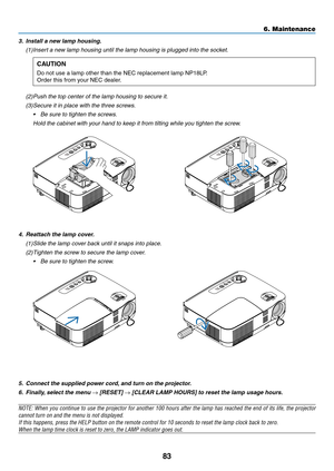 Page 9383
6. Maintenance
5. Connect the suppli\Sed power cord, and turn on the p\Srojector.
6. Finally, select the menu → [RESE\b] → [CLEAR LAMP \fOURS]\S to reset the lamp\S usage hours.
NOTE:	When	you 	continue 	to 	use 	the 	projector 	for 	another 	100 	hours 	after 	the 	\bamp 	has 	reached 	the 	end 	of 	its 	\bife, 	the 	projector 	
cannot	turn	on	and	the	menu	is	not	disp\bayed.
If	this	happens,	press	the	HELP	button	on	the	remote	contro\b	for	10	seconds	to	reset	the	\bamp	c\bock	back	to	zero.
When	the...