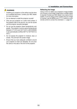 Page 2011
2. Installation and Connections
 WARNING
*	 Installing	your	projector 	on 	the 	ceiling 	must 	be 	done 	
by	a	qualified 	technician. 	Contact 	your 	NEC 	dealer 	
for	more	information.
*	 Do	not	attempt	to	install	the	projector	yourself.
•	 Only	use	your 	projector 	on 	a 	solid, 	level 	surface. 	If 	
the	projector	 falls 	 to 	 the 	ground, 	you 	can 	be 	injured 	
and	the	projector	severely	damaged.
•	 Do	not	use 	the 	projector 	where 	temperatures 	vary 	
greatly.	The	projector 	must 	be 	used...