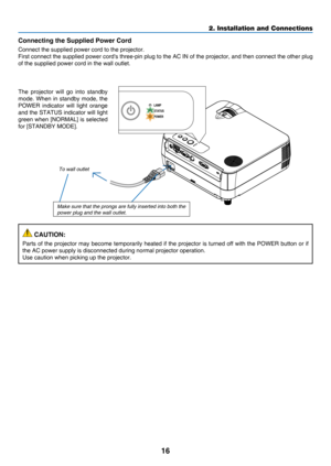 Page 2516
2. Installation and Connections
Connecting the Supplied Power Cord
Connect	the	supplied	power	cord	to	the	projector.
First	connect	the 	supplied 	power 	cord's 	three-pin 	plug 	to 	the 	AC 	IN 	of 	the 	projector, 	and 	then 	connect 	the 	other 	plug 	
of	the	supplied	power	cord	in	the	wall	outlet.
To wall outlet
The	projector	will 	go 	into 	standby	
mode.	When	in 	standby 	mode, 	the 	
POWER	indicator 	will 	light 	orange 	
and	the	STATUS 	indicator 	will 	light 	
green	when	[NORMAL] 	is...