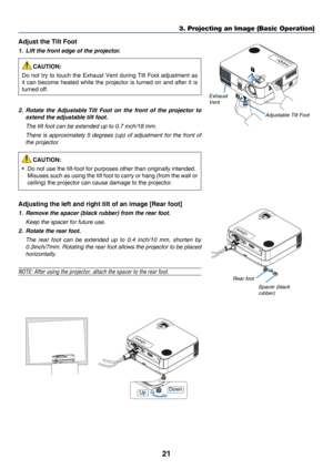 Page 3021
3. Projecting an Image (Basic Operation)
1
2
Adjustable Tilt Foot
Exhaust 
Vent
Adjust the Tilt Foot
1.  Lift the front edge of the projector.
CAUTION:
Do	not	try 	to 	touch 	the 	Exhaust 	Vent 	during 	Tilt 	Foot 	adjustment 	as 	
it	can	become 	heated 	while 	the 	projector 	is 	turned 	on 	and 	after 	it 	is 	
turned	off.
2.  Rotate the  Adjustable Tilt  Foot  on  the  front  of  the  projector  to 
extend the adjustable tilt foot.
 The tilt foot can be extended up to 0.7 inch/18 mm.
 There is...