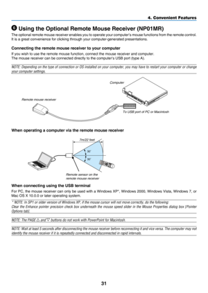 Page 4031
4. Convenient Features
30
30
 Using the Optional Remote Mouse Receiver (NP01MR)
The	optional	r emote 	m ouse 	r eceiver	enables	y ou 	t o 	oper ate 	y our	c omputer’s	m ouse 	f unctions	f rom	t he 	r emote 	c ontrol.	
It	is	a	great	convenience	for	clicking	through	your	computer-generated	presentations.
Connecting the remote mouse receiver to your computer
If	you	wish	to	use	the	remote	mouse	function,	connect	the	mouse	receiver	and	computer.
The	mouse	receiver	can	be	connected	directly	to	the...