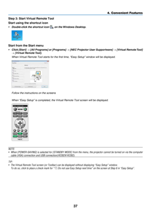 Page 4637
4. Convenient Features
Step 3: Start Virtual Remote Tool
Start using the shortcut icon
• Double-click the shortcut icon  on the Windows Desktop.
Start from the Start menu
• Click [Start] → [All Programs] or [Programs] → [NEC Projector User Supportware]  → [Virtual Remote Tool] 
→ [Virtual Remote Tool].
 When Virtual Remote Tool starts for the first time, “Easy Setup ” window will be displayed.
 Follow the instructions on the screens
 When “Easy Setup” is completed, the Virtual Remote Tool screen will...