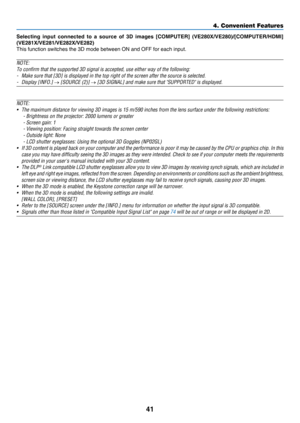Page 5041
4. Convenient Features
Selecting  input  connected  to  a  source  of  3D  images  [COMPUTER]  (VE280X/VE280)/[COMPUTER/HDMI] 
(VE281X/VE281/VE282X/VE282)
This	function	switches	the	3D	mode	between	ON	and	OFF	for	each	input.
NOTE:
To	confirm	that	the	supported	3D	signal	is	accepted,	use	either	way	of	the	following:
-	 Make	sure	that	[3D]	is	displayed	in	the	top	right	of	the	screen	after	the	source	is	selected.
-	 Display	[INFO.]	→	[SOURCE	(2)]	→	[3D	SIGNAL]	and	make	sure	that	"SUPPORTED"	is...