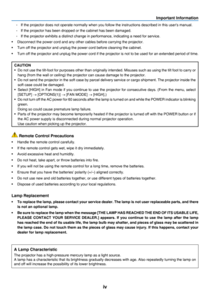 Page 6iv
Important Information
-	 If	the	projector 	 does 	 not 	 operate 	 normally 	 when 	 you 	 follow 	 the	 instructions 	 described 	 in 	 this 	 user's 	 manual.
-	 If	the	projector 	 has 	 been 	 dropped 	 or 	 the 	 cabinet 	 has 	 been 	 damaged.
-	 If	the	projector 	 exhibits 	 a 	 distinct 	 change 	 in 	 performance, 	 indicating 	 a 	 need 	 for 	 service.
•	 Disconnect	the	power	cord	and	any	other	cables	before	carrying	the	projector.
•	 Turn	off	the	projector	and	unplug	the	power	cord...