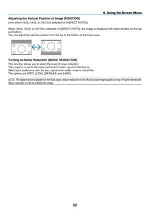 Page 6152
5. Using On-Screen Menu
Adjusting the Vertical Position of Image [POSITION]
(only	when	[16:9],	[15:9],	or	[16:10]	is	selected	for	[ASPECT	RATIO])
When	[16:9],	[15:9], 	or 	[16:10] 	is 	selected 	in 	[ASPECT 	RATIO], 	the 	image 	is 	displayed 	with 	black 	borders 	on 	the 	top 	
and bottom.
You	can	adjust	the	vertical	position	from	the	top	to	the	bottom	of	the	black	area.
 
Turning on Noise Reduction [NOISE REDUCTION]
This	function	allows	you	to	select	the	level	of	noise	reduction.
The	projector	is...