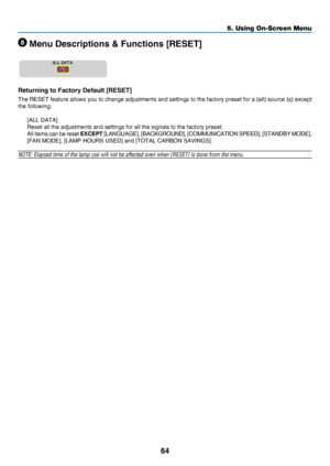 Page 7364
5. Using On-Screen Menu
 Menu Descriptions & Functions [RESET]
Returning to Factory Default [RESET]
The	RESET	feature 	allows 	you 	to 	change 	adjustments 	and 	settings 	to 	the 	factory 	preset 	for 	a 	(all) 	source 	(s) 	except 	
the	following:
[ALL	DATA]
Reset	all	the	adjustments	and	settings	for	all	the	signals	to	the	factory	preset.
All items can be reset EXCEPT	[LANGUAGE],	[BACKGROUND], 	[COMMUNICATION 	SPEED], 	[STANDBY 	MODE],	
[FAN	MODE],	[LAMP	HOURS	USED]	and	[TOTAL	CARBON	SAVINGS].
NOTE:...