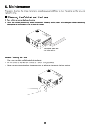 Page 7465
6. Maintenance
This	section	describes 	the 	simple 	maintenance 	procedures 	you 	should 	follow 	to 	clean 	the 	cabinet 	and 	the 	lens, 	and	
replace	the	lamp.
 Cleaning the Cabinet and the Lens
1. Turn off the projector before cleaning.
2. Clean the cabinet periodically with a damp cloth. If heavily soiled, use a mild detergent. Never use strong 
detergents or solvents such as alcohol or thinner.
Note on Cleaning the Lens
•	 Use	a	commercially	available	plastic 	 lens 	 cleaner.
•	 Do	not	scratch...
