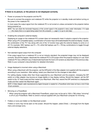 Page 7869
7. Appendix
If there is no picture, or the picture is not displayed correctly.
•	 Power	on	process	for	the	projector	and	the	PC.
	 Be	sure	to 	connect 	the 	projec tor 	and 	notebook 	PC 	while 	the 	projector 	is 	in 	standby 	mode 	and 	before 	turning 	on 	
the	power	to	the	notebook	PC.
	 In	most	cases 	the 	output 	signal 	from 	the 	notebook 	PC 	is 	not 	turned 	on 	unless 	connected 	to 	the 	projector 	before 	
being	powered	up.
	NOTE:	You	can 	check 	the 	horizontal 	frequency 	of 	the...
