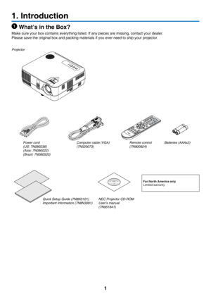 Page 101
1. Introduction
 What’s in the Box?
Make	sure	your	box	contains	everything	listed.	If	any	pieces	are	missing,	contact	your	dealer.
Please	save	the	original	box	and	packing	materials	if	you	ever	need	to	ship	your	projector.
Projector
Power cord
(US: 7N080236)
(Asia: 7N080022)
(Brazil: 7N080520)Computer cable (VGA)
(7N520073)
NEC Projector CD-ROMUser’s manual
(7N951841)
For North America onlyLimited	warranty
Quick Setup Guide (7N8N3101)
Important Information (7N8N3091)
Remote control(7N900924)
Batteries...