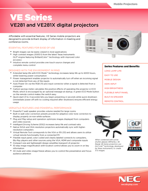 Page 1Affordable with essential features, VE Series mobile projectors are 
designed to provide brilliant display of information in meeting and 
conference rooms.
ESSENTIAL FEATURES FOR EASE OF USE
•	Bright images can be easily viewed in most applications
•	High contrast images (3000:1) from the latest Texas Instruments 
DLP® engine featuring BrilliantColor™ technology with improved color 
accuracy
•	Intuitive remote control provides one-touch source changes and 
complete menu control
DESIGNED WITH THE...