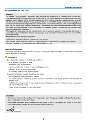 Page 4ii
Important Information
RF Interference (for USA only)
WARNING
The	Federal	Communications 	Commission 	does 	not 	allow 	any 	modifications 	or 	changes 	to 	the 	unit 	EXCEPT	
those	specified	by 	NEC 	Display 	Solutions 	of 	America, 	Inc. 	in 	this 	manual. 	Failure 	to 	comply 	with 	this 	government 	
regulation	could	void 	your 	right 	to 	operate 	this 	equipment. 	This 	equipment 	has 	been 	tested 	and 	found 	to 	comply 	
with	the	limits 	for 	a 	Class 	B 	digi tal 	device, 	pursuant 	to 	Part...
