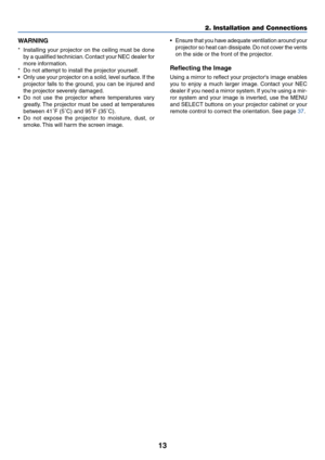 Page 2013
2. Installation and Connections
WARNING
*Installing your projector on the ceiling must be done
by a qualified technician. Contact your NEC dealer for
more information.
*Do not attempt to install the projector yourself.
•Only use your projector on a solid, level surface. If the
projector falls to the ground, you can be injured and
the projector severely damaged.
•Do not use the projector where temperatures vary
greatly. The projector must be used at temperatures
between 41˚F (5˚C) and 95˚F (35˚C).
•Do...