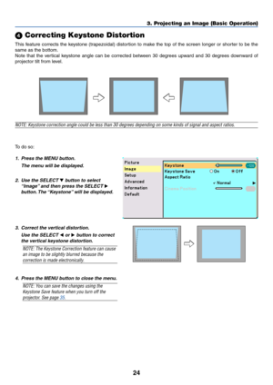 Page 3124
 Correcting Keystone Distortion
This feature corrects the keystone (trapezoidal) distortion to make the top of the screen longer or shorter to be the
same as the bottom.
Note that the vertical keystone angle can be corrected between 30 degrees upward and 30 degrees downward of
projector tilt from level.
3. Projecting an Image (Basic Operation)
NOTE: Keystone correction angle could be less than 30 degrees depending on some kinds of signal and aspect ratios.
To  do so:
1. Press the MENU button.
The...