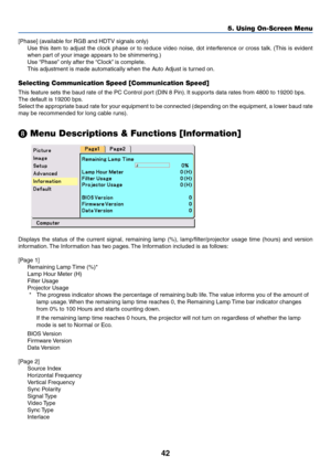 Page 4942
5. Using On-Screen Menu
[Phase] (available for RGB and HDTV signals only)
Use this item to adjust the clock phase or to reduce video noise, dot interference or cross talk. (This is evident
when part of your image appears to be shimmering.)
Use “Phase” only after the “Clock” is complete.
This adjustment is made automatically when the Auto Adjust is turned on.
Selecting Communication Speed [Communication Speed]
This feature sets the baud rate of the PC Control port (DIN 8 Pin). It supports data rates...