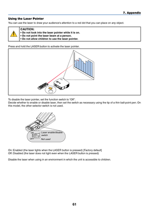 Page 6861
7. Appendix
Using the Laser Pointer
You can use the laser to draw your audiences attention to a red dot that you can place on any object.
CAUTION:
• Do not look into the laser pointer while it is on.
• Do not point the laser beam at a person.
• Do not allow children to use the laser pointer.
Press and hold the LASER button to activate the laser pointer.
LASER
To disable the laser pointer, set the function switch to “Off ”.
Decide whether to enable or disable laser, then set the switch as necessary...