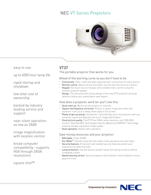 Page 1NEC VT Series Projectors
VT37
Theportable projector that works for you.
Ahead of the learning curveso you don’t havetobe. 
°Connectivity.Colorcoded and well organized with connections for every source.
°Remote control.Adjust volume and select sources with the touch of a button.
°Keypad.One touch source changes and completemenu control using the
intuitiveprojector keypad.
°Design.The attractive and inviting design of the new VT37 projector will grab
attention before your presentation even begins.
How does...