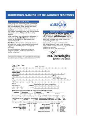 Page 4Register your projector!!
In order to qualify for the One Business Day 
replacement coverage portion of InstaCare : 
Visit our website at www.nectech.com, click on 
product registration, then on presentation products and 
submit your completed form online, or return this 
completed registration card.
Upon receipt, we’ll send a confirmation letter 
with all the details youll need to take advantage 
of fast, reliable warranty and service programs from the 
company that provides:
Solutions with Vision, NEC...