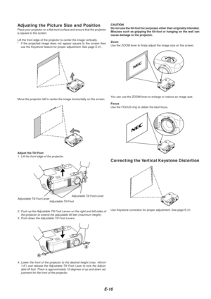 Page 16E-16
Adjusting the Picture Size and PositionPlace your projector on a flat level surface and ensure that the project\
or
is square to the screen.
Lift the front edge of the projector to center the image vertically.
*If the projected image does not appear square to the screen then
use the Keystone feature for proper adjustment. See page E-21.
Move the projector left to center the image horizontally on the screen.
Adjust the Tilt Foot
1. Lift the front edge of the projector. Adjustable Tilt Foot Lever...