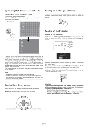 Page 17E-17
Optimizing RGB Picture Automatically
Adjusting the Image Using Auto Adjust
Optimizing RGB image automatically
Press the AUTO ADJ. button on the projector cabinet to optimize an
RGB image automatically.
[Poor picture][Normal picture]
Press the AUTO ADJ. button on the projector cabinet to fine-tune the
computer image or to remove any vertical banding that might appear
and to reduce video noise, dot interference or cross talk (this is evid\
ent
when part of your image appears to be shimmering). This...