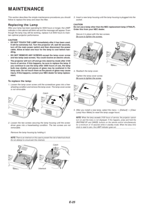 Page 25E-25
MAINTENANCE
This section describes the simple maintenance procedures you should
follow to replace the lamp and clean the filter.
Replacing the LampAfter your lamp has been operating for 3000 hours or longer, the LAMP
indicator in the cabinet will blink red and the message will appear. Even
though the lamp may still be working, replace it at 3000 hours to main-
tain optimal projector performance.
CAUTION
•DO NOT TOUCH THE LAMP immediately after it has been used.
It will be extremely hot. Turn the...