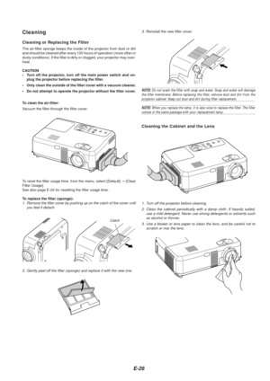 Page 26E-26
Cleaning the Cabinet and the Lens
Cleaning
Cleaning or Replacing the Filter
The air-filter sponge keeps the inside of the projector from dust or dir\
t
and should be cleaned after every 100 hours of operation (more often in\
dusty conditions). If the filter is dirty or clogged, your projector ma\
y over-
heat.
CAUTION
•Turn off the projector, turn off the main power switch and un-
plug the projector before replacing the filter.
• Only clean the outside of the filter cover with a vacuum cleaner.
•...