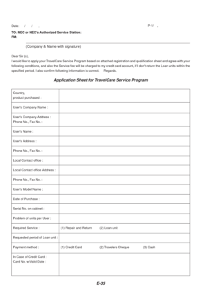 Page 35E-35
TO: NEC or NECs Authorized Service Station:
FM:
(Company & Name with signature)
Dear Sir (s),
I would like to apply your TravelCare Service Program based on attached registration and qualificati\
on sheet and agree with you r
following conditions, and also the Service fee will be charged to my cre\
dit card account, if I dont return the Loan units with in the
specified period. I also confirm following information is correct.     R\
egards.
Application Sheet for TravelCare Service Program
Date:...