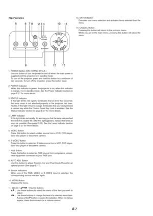 Page 7E-7
76510
131912
823411
Top Features
1. POWER Button (ON / STAND BY)(  )
Use this button to turn the power on and off when the main power is
supplied and the projector is in standby mode.
To  turn on the projector, press and hold this button for a minimum of
two seconds. To turn off the projector, press this button twice.
2. POWER Indicator When this indicator is green, the projector is on; when this indicator
is orange, it is in standby mode. See the Power Indicator section on
page E-27 for more...