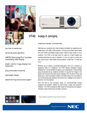 Page 1maximize interest, minimize cost...
Captivate your audience and make a lasting impression by upgrading your
presentation with NEC’s VT46 projector. The plug and project feature saves
time and VT46’s remarkable image quality makes a huge impact on youraudience. The VT46 is the best value for users on a tight budget and
provides extremely low cost of operation. In fact, the cost of running this
high performance 1200 ANSI lumens projector is less than 10 cents perhour!*
Whether you’re making a business...