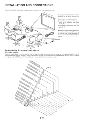 Page 13E-11
3
1
2
INSTALLATION AND CONNECTIONS
This section describes how to set up your projector and how to connect v\
ideo and audio sources.
To the wall outlet.
Setting Up the Screen and the Projector
Selecting a Location
The further your projector is from the screen or wall, the larger the im\
age. The minimum size the image can be is approximately  21 (0.53 m)
measured diagonally when the projector is roughly 27.6 inches (0.7 m) from the wall or screen. The largest the image can be is 3 00 (7.6 m) when...