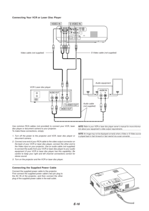 Page 18E-16
AUDIO OUTLR
AUDIO INLR
VIDEO OUT
S-VIDEO OUT
VCR/ Laser disc player
Connecting Your VCR or Laser Disc Player
Audio equipment
S-Video cable (not supplied)
V
ideo cable (not supplied)
Audio cable(not supplied)
Use common RCA cables (not provided) to connect your VCR, laser
disc player or document camera to your projector.
To  make these connections, simply:
1. Turn off the power to the projector and VCR, laser disc player or
document camera.
2. Connect one end of your RCA cable to the video output...