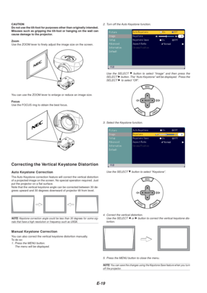 Page 21E-19
CAUTION
Do not use the tilt-foot for purposes other than originally intended.
Misuses such as gripping the tilt-foot or hanging on the wall can
cause damage to the projector.
Zoom
Use the ZOOM lever to finely adjust the image size on the screen.
You can use the ZOOM lever to enlarge or reduce an image size.
Focus
Use the FOCUS ring to obtain the best focus.
Correcting the Vertical Keystone Distortion
Auto Keystone Correction
The Auto Keystone correction feature will correct the vertical distortion...