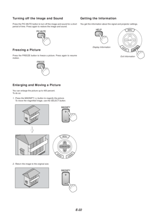 Page 24E-22
Turning off the Image and Sound
Press the PIC-MUTE button to turn off the image and sound for a short
period of time. Press again to restore the image and sound.
PIC-MUTE
Freezing a Picture
Press the FREEZE button to freeze a picture. Press again to resume
motion.
FREEZE
Enlarging and Moving a Picture
Y ou can enlarge the picture up to 400 percent.
To   do so:
1. Press the MAGNIFY (+) button to magnify the picture.
To move the magnified image, use the SELECT button.
MAGNIFY
MAGNIFY
Getting the...
