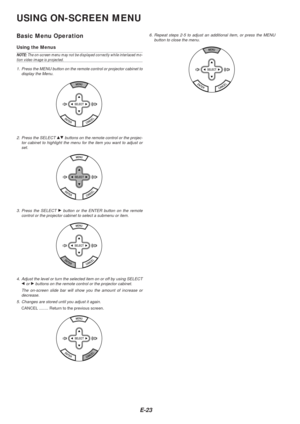 Page 25E-23
USING ON-SCREEN MENU
Basic Menu Operation
Using the Menus
NOTE: The on-screen menu may not be displayed correctly while interlaced mo-tion video image is projected.
1. Press the MENU button on the remote control or projector cabinet to display the Menu.
2. Press the SELECT GH buttons on the remote control or the projec-
tor cabinet to highlight the menu for the item you want to adjust or
set.
3. Press the SELECT 
E button or the ENTER button on the remote
control or the projector cabinet to select a...
