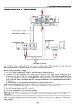 Page 2619
2. Installation and Connections
AUDIO INLRAUDIO OUTLRVIDEO OUTS-VIDEO VIDEO
AC IN
AUDIO OUTMONITOR  OUTPC CONTROLAUDIOS-VIDEO INCOMPUTER 2 IN
VIDEO INCOMPUTER 1 IN
AUDIOL/MONOR
AUDIOL/MONOR
S-VIDEO IN
VIDEO IN
AUDIO
AUDIO
Connecting Your VCR or Laser Disc Player
S-Video cable (not supplied)
Video cable (not supplied)
VCR/ Laser disc player
Audio equipment
Audio cable (not supplied)
Use an RCA or S-Video cable (not provided) to connect the video and use RCA cables (not provided) to connect
the audio...