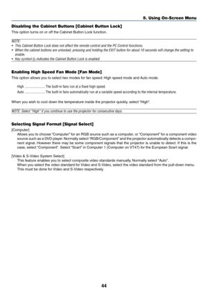 Page 5144
5. Using On-Screen Menu
Disabling the Cabinet Buttons [Cabinet Button Lock]
This option turns on or off the Cabinet Button Lock function.
NOTE:
•This Cabinet Button Lock does not affect the remote control and the PC Control functions.
•When the cabinet buttons are unlocked, pressing and holding the EXIT button for about 10 seconds will change the setting to
enable.
•Key symbol  indicates the Cabinet Button Lock is enabled.
Enabling High Speed Fan Mode [Fan Mode]
This option allows you to select two...