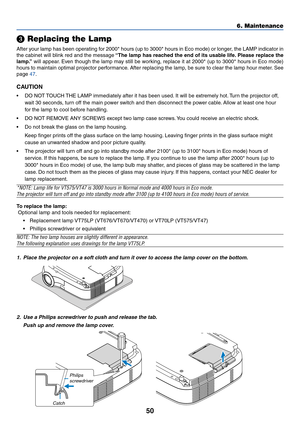 Page 5750

 Replacing the Lamp
After your lamp has been operating for 2000* hours (up to 3000* hours in Eco mode) or longer, the LAMP indicator in
the cabinet will blink red and the message “The lamp has reached the end of its usable life. Please replace the
lamp.” will appear. Even though the lamp may still be working, replace it at 2000* (up to 3000* hours in Eco mode)
hours to maintain optimal projector performance. After replacing the lamp, be sure to clear the lamp hour meter. See
page 47.
CAUTION
•DO NOT...