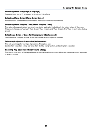Page 4841
5. Using On-Screen Menu
Selecting Menu Language [Language]
You can choose one of 21 languages for on-screen instructions.
Selecting Menu Color [Menu Color Select]
You can choose between two color modes for menu color: color and monochrome.
Selecting Menu Display Time [Menu Display Time]
This option allows you to select how long the projector waits after the last touch of a button to turn off the menu.
The preset choices are “Manual”, “Auto 5 sec”, “Auto 15 sec”, and “Auto 45 sec”. The “Auto 45 sec” is...