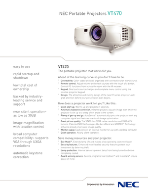 Page 1NEC Portable ProjectorsVT470
VT470
The portable projector that works for you.
Ahead of the learning curve so you don’t have to be. 
°Connectivity.Colorcoded and well organized with connections for every source.
°Remote control.Adjust volume and select sources with the touch of a button.
Control PC functions from across the room with the IR receiver.
°Keypad.One touch source changes and complete menu control using the
intuitive projector keypad.
°Design.The attractive and inviting design of the new VT...