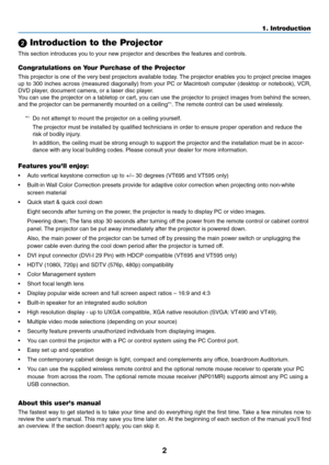 Page 10
2
1. Introduction
 Introduction to the Projector
This section introduces you to your new projector and describes the feat\
ures and controls.
Congratulations on Your Purchase of the Projector
This projector is one of the very best projectors available today. The projector enables you to project precise images
up to 300 inches across (measured diagonally) from your PC or Macintos\
h computer (desktop or notebook), VCR,
DVD player, document camera, or a laser disc player.
You can use the projector on a...