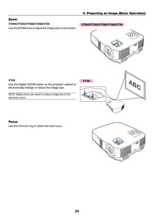 Page 32
24
3. Projecting an Image (Basic Operation)
MEN USELE CTLAMP
STATUS POWERO N/S
TA ND B
YSOU RCEA UTO  
A DJ.
EN
TEREXI
T
F O CUSZOOM
M EN USELECTLA M P
S TA TU S
P O W ERO N/ST AND B YSO
URC
EAUTO  A
DJ.
ENT ERE
XIT
F O C
US
Zoom
VT695/VT595/VT590/VT490/VT59
Use the ZOOM lever to adjust the image size on the screen.
VT49
Focus
Use the FOCUS ring to obtain the best focus.
VT695/VT595/VT590/VT490/VT59
F O CU SM EN US
ELE C T
L A M P
S TA TU S
P O W E
RO
N/S
TA N D B
Y S
O URCE A
UTO  A
DJ.E N TE RE
XITZ O...