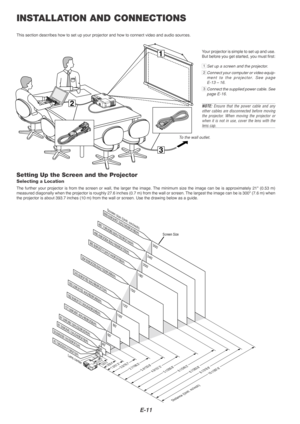 Page 11E-11
3
1
2
INSTALLATION AND CONNECTIONS
This section describes how to set up your projector and how to connect v\
ideo and audio sources.
To the wall outlet.
Setting Up the Screen and the Projector
Selecting a Location
The further your projector is from the screen or wall, the larger the im\
age. The minimum size the image can be is approximately  21 (0.53 m)
measured diagonally when the projector is roughly 27.6 inches (0.7 m) from the wall or screen. The largest the image can be is 3 00 (7.6 m) when...