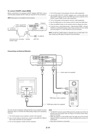 Page 14E-14
To connect SCART output (RGB)
Before connections: An exclusive SCART adapter (ADP-SC1) and a
commercially available SCART cable are required for this connection.
NOTE:  Audio signal is not available for this connection.
RGB INVideo equipment
such as DVD player Projector
ADP-SC1Commercially available
SCART cable Female
1. Turn off the power to the projector and your video equipment.
2. Use the NEC ADP-SC1 SCART adapter and a commercially avail- able SCART cable to connect the RGB input of your...