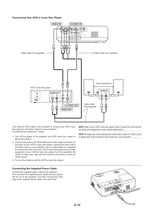 Page 16E-16
AUDIO OUTLR
AUDIO INLR
VIDEO OUT
S-VIDEO OUT
VCR/ Laser disc player
Connecting Your VCR or Laser Disc Player
Audio equipment
S-Video cable (not supplied)
V
ideo cable (not supplied)
Audio cable(not supplied)
Use common RCA cables (not provided) to connect your VCR, laser
disc player or document camera to your projector.
To  make these connections, simply:
1. Turn off the power to the projector and VCR, laser disc player or
document camera.
2. Connect one end of your RCA cable to the video output...