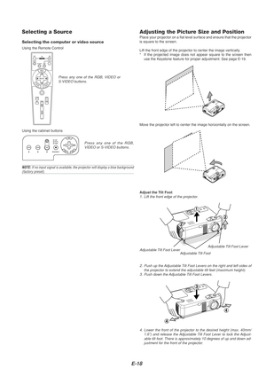 Page 18E-18
Selecting a Source
Selecting the computer or video source
Using the Remote Control
OFFONVIDEOS-VIDEORGB
PJ
MAGNIFY
SELECT
EMNU
TERNENCEACL
AUTO ADJ.
FREEZEPIC-MUTEPICTURE
VOLUME
HELP
ASPECT
POWER
Press any one of the RGB, VIDEO or
S-VIDEO buttons.
Using the cabinet buttons
Adjusting the Picture Size and PositionPlace your projector on a flat level surface and ensure that the project\
or
is square to the screen.
Lift the front edge of the projector to center the image vertically.
* If the projected...