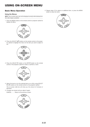 Page 23E-23
USING ON-SCREEN MENU
Basic Menu Operation
Using the Menus
NOTE: The on-screen menu may not be displayed correctly while interlaced mo-tion video image is projected.
1. Press the MENU button on the remote control or projector cabinet to display the Menu.
2. Press the SELECT GH buttons on the remote control or the projec-
tor cabinet to highlight the menu for the item you want to adjust or
set.
3. Press the SELECT 
E button or the ENTER button on the remote
control or the projector cabinet to select a...